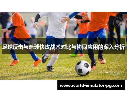 足球反击与篮球快攻战术对比与协同应用的深入分析 足球反击与篮球快攻战术对比与协同应用的深入分析