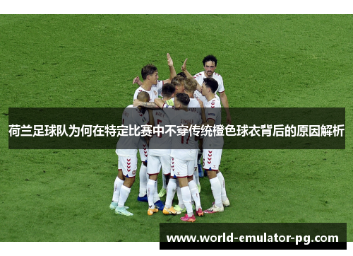 荷兰足球队为何在特定比赛中不穿传统橙色球衣背后的原因解析