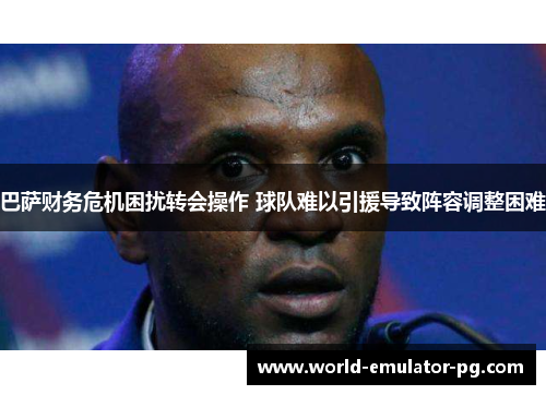 巴萨财务危机困扰转会操作 球队难以引援导致阵容调整困难 巴萨财务危机困扰转会操作 球队难以引援导致阵容调整困难
