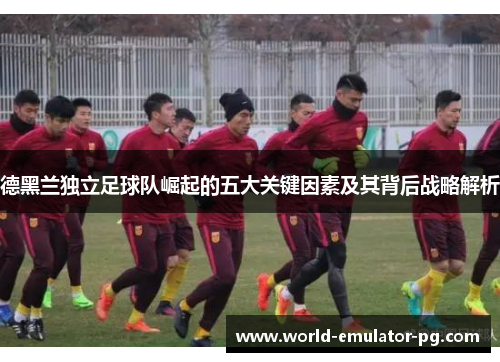 德黑兰独立足球队崛起的五大关键因素及其背后战略解析 德黑兰独立足球队崛起的五大关键因素及其背后战略解析