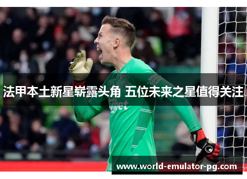 法甲本土新星崭露头角 五位未来之星值得关注 法甲本土新星崭露头角 五位未来之星值得关注