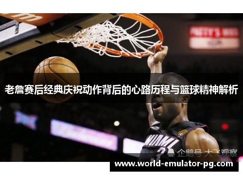 老詹赛后经典庆祝动作背后的心路历程与篮球精神解析