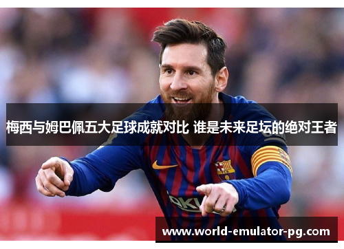 梅西与姆巴佩五大足球成就对比 谁是未来足坛的绝对王者