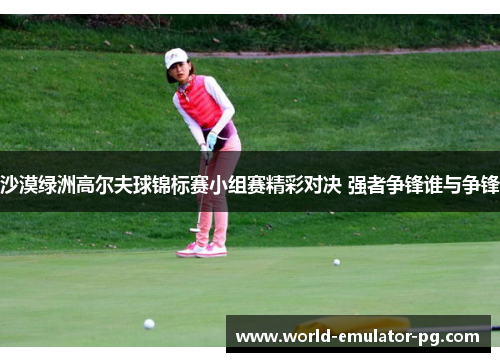 沙漠绿洲高尔夫球锦标赛小组赛精彩对决 强者争锋谁与争锋
