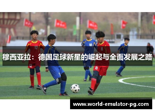 穆西亚拉:德国足球新星的崛起与全面发展之路 穆西亚拉:德国足球新星的崛起与全面发展之路