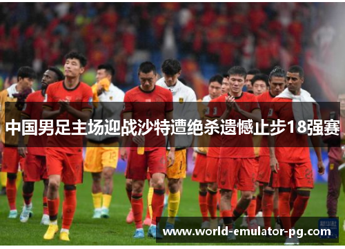 中国男足主场迎战沙特遭绝杀遗憾止步18强赛