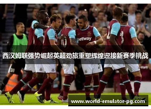 西汉姆联强势崛起英超劲旅重塑辉煌迎接新赛季挑战