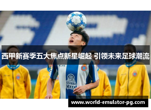 西甲新赛季五大焦点新星崛起 引领未来足球潮流