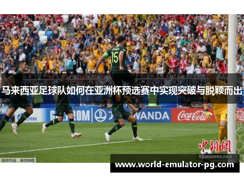 马来西亚足球队如何在亚洲杯预选赛中实现突破与脱颖而出 马来西亚足球队如何在亚洲杯预选赛中实现突破与脱颖而出