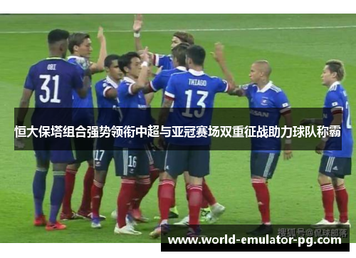 恒大保塔组合强势领衔中超与亚冠赛场双重征战助力球队称霸 恒大保塔组合强势领衔中超与亚冠赛场双重征战助力球队称霸