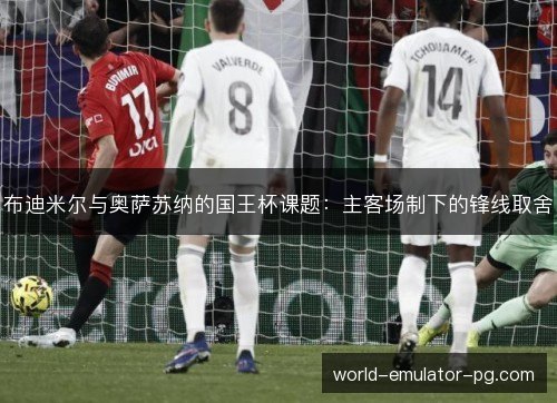 布迪米尔与奥萨苏纳的国王杯课题:主客场制下的锋线取舍 布迪米尔与奥萨苏纳的国王杯课题:主客场制下的锋线取舍